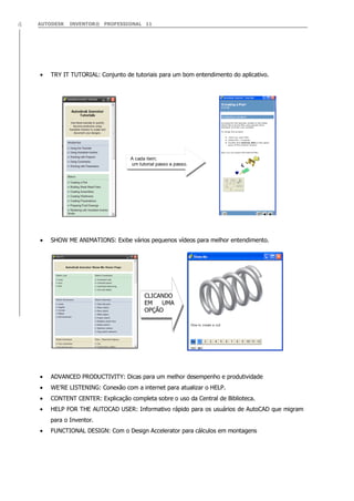 4

AUTODESK

INVENTOR® PROFESSIONAL 11

TRY IT TUTORIAL: Conjunto de tutoriais para um bom entendimento do aplicativo.

A cada item;
um tutorial passo a passo.

SHOW ME ANIMATIONS: Exibe vários pequenos vídeos para melhor entendimento.

CLICANDO
EM
UMA
OPÇÃO

ADVANCED PRODUCTIVITY: Dicas para um melhor desempenho e produtividade
WE‟RE LISTENING: Conexão com a internet para atualizar o HELP.
CONTENT CENTER: Explicação completa sobre o uso da Central de Biblioteca.
HELP FOR THE AUTOCAD USER: Informativo rápido para os usuários de AutoCAD que migram
para o Inventor.
FUNCTIONAL DESIGN: Com o Design Accelerator para cálculos em montagens

 