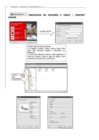 40

AUTODESK

INVENTOR® PROFESSIONAL 11

CENTER

BIBLIOTECA DE FEATURES E PARTS

CLICAR LOG IN

Existem duas formas de acesso:
1-) Ligando Content Center Library Read Only
User: Não permitirá edições e alterações na
Biblioteca.
2-) Caso seja utilizado o VAULT, então digitamos o
nome do usuário, senha e base de dados. Para
encontrá-lo clicamos nos 3 pontinhos.

DUPLO CLIQUE
NO
ITEM
ESCOLHIDO

– CONTENT

 