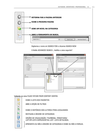 AUTODESK INVENTOR® PROFESSIONAL

RETORNA PAR A PAGINA ANTERIOR
EXIBE A PROXIMA PAGINA

SOBE UM NIVEL NA CATEGORIA
ABRE A FERRAMENTA DE BUSCA.

Digitamos o nome em SEARCH FOR e clicamos SEARCH NOW
O Botão ADVANCED SEARCH , habilita a caixa seguinte?

Voltando na caixa PLACE FATURE FROM CONTENT CENTER:
EXIBE A LISTA DOS FAVORITOS
ABRE A OPÇÃO DE FILTROS
EXIBE O HISTÓRICO DOS ULTIMOS ITENS LOCALIZADOS
RESTAURA A ÁRVORE DE CATEGORIAS
OPÇÕES DE VISUALIZAÇÃO: THUMBINAL- MINIATURAS/
LIST-EM LISTA SIMPLES/DETAIL LIST- LISTA DETALHADA.
APRESENTA OU NÃO A ÁRVORE DE CATEGORIAS E EXIBE OU NÃO A FAMILIA.

11

41

 