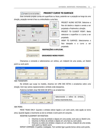 AUTODESK INVENTOR® PROFESSIONAL

11

PROJECT CURVE TO SURFACE
Esse comando projeta curvas em superfícies ou faces, podendo ser a projeção ao longo de uma
direção, projeção normal à face ou embrulhada a uma face.
PROJECT ALONG VECTOR: Seleciona a
face de destino e depois a aresta a ser
projetada e finalmente a direção.
PROJECT TO CLOSEST POINT: Basta
selecionar a superfície e a curva a ser
projetada.
WRAP TO SURFACE: Selecionamos a
face

desejada

e

a

curva

a

ser

projetada.
RESTRIÇÕES A APLICAR.
GROUNDED WORK POINT:
Chamamos o comando e selecionamos um vértice, um midpoint de uma aresta, um Sketch
point ou work point.

ABA TRANSFORM:
No símbolo que surge no modelo, clicamos em UMA DAS SETAS e arrastamos sobre uma
direção. Com isso vamos reposicionando o símbolo onde desejamos.
Podemos também clicar NO EIXO DA SETA e ao arrastarmos:

Selecionando a esfera do símbolo,
temos movimento livre.

ABA MORE:
MOVE TRIAD ONLY: Quando o símbolo estiver ligado a um work point, esta opção se torna
ativa. Quando ligada o movimento se dá no símbolo e work point em conjunto.
REDEFINE ALIGNMENT OR POSITION:
Clicamos no eixo do símbolo e depois em uma aresta, work axis ou Sketch Line.
Clicamos no Plano do símbolo e depois em uma face ou work plane.
Clicamos na esfera do símbolo e depois em um vértice, midpoint de uma aresta,
work point ou Sketch point.
REPEAT COMMAND: O padrão é desligado. Tem sentido ligar quando temos vários work points.

43

 
