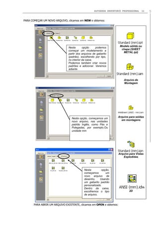 AUTODESK INVENTOR® PROFESSIONAL

11

PARA COMEÇAR UM NOVO ARQUIVO, clicamos em NEW e obtemos:

Modelo sólido ou
chapa (SHEET
METAL.ipt)

Nesta
opção
podemos
começar um modelamento a
partir dos arquivos de gabarito
(padrão), escolhendo por tipo,
no interior da caixa.
Podemos também criar novos
padrões e adicionar. Veremos
adiante.

Arquivo de
Montagem

Nesta opção, começamos um
novo arquivo, nas unidades
padrão Inglês, como Pés e
Polegadas, por exemplo.Ou
unidade mm

Arquivo para soldas
em montagens

Arquivo para Vistas
Explodidas

Nesta
opção,
começamos
um
novo arquivo de
desenho,
Usando
um gabarito padrão
personalizado.
Dentro da caixa,
escolhemos o tipo
de arquivo.

Arquivo de Desenho
2D

PARA ABRIR UM ARQUIVO EXISTENTE, clicamos em OPEN e obtemos:

5

 