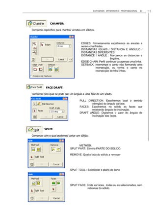AUTODESK INVENTOR® PROFESSIONAL

11

CHAMFER:
Comando especifico para chanfrar arestas em sólidos.

EDGES: Primeiramente escolhemos as arestas a
serem chanfradas.
DISTANCIAS IGUAIS / DISTANCIA E ÂNGULO /
DISTANCIAS DIFERENTES.
DISTANCE / ANGLE : Marcamos as distancias e
ângulos.
EDGE CHAIN: Perfil continuo ou apenas uma linha.
SETBACK: Interrompe o canto não formando uma
intersecção, ou forma o canto na
intersecção de três linhas.

FACE DRAFT:
Comando pelo qual se pode dar um ângulo a uma face de um sólido.
PULL DIRECTION: Escolhemos qual o sentido
(direção) do ângulo da face.
FACES: Escolhemos no sólido as faces que
receberão ângulo de inclinação.
DRAFT ANGLE: Digitamos o valor do ângulo de
inclinação das faces.

SPLIT:
Comando com o qual podemos cortar um sólido;

METHOD:
SPLIT PART: Elimina PARTE DO SOLIDO.
REMOVE: Qual o lado do sólido a remover

SPLIT TOOL : Selecionar o plano de corte

SPLIT FACE: Corta as faces , todas ou as selecionadas, sem
retirá-las do sólido.

51

 