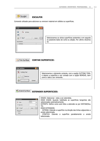 AUTODESK INVENTOR® PROFESSIONAL

11

ESCULPIR
Comando utilizado para adicionar ou remover material em sólidos ou superfícies.

Selecionamos as várias superfícies existentes e em seguida
os possíveis lados de corte ou adição. Por ultimo clicamos
ok.

CORTAR SUPERFICIE:

Selecionamos o elemento cortante, com a opção CUTTING TOOL
e depois a superfície a ser cortada com a opção REMOVE, bem
como o lado a ser removido.

ESTENDER SUPERFICIES:
EDGES: Selecionar resta a ser estendida.
EDGE CHAIN: Quando habilitada as superfícies tangentes são
selecionadas automaticamente.
EXTENTS: Define como será feita a estensão se por DISTANCEou
TO.
EDGE EXTENSION:
EXTEND: Estende a superfície na direção das linhas adjacentes a
aresta selecionada.
STRETCH: Estende a superfície paralelamente a aresta
selecionada.

53

 