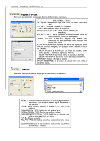 54

AUTODESK

INVENTOR® PROFESSIONAL 11

THICKEN / OFFSET:
Comando que possibilita a colocação de uma distancia para espessura.
ABA THICKEN / OFFSET
FACE/QUILT: Selecionamos face uma a uma, ou todas como uma
capa.
DISTANCE: Definimos a espessura / distancia.
OUTPUT: Resultado em sólido ou superfície.
JOIN/CUT/INTERSECTION: Juntar, Cortar, Intersecção.
ABA MORE
AUTOMATIC FACE CHAIN: Seleciona automaticamente todas as
faces adjacentes, continuas e tangentes.
CREATE VERTICAL SURFACE:As regiões das arestas das
superfícies não são estendidas como também não
servem para peças.
ALLOW APPROXIMATION: Permite um desvio na espessura a ser
formada. Quando desligada, em qualquer ponto a espessura deve
ser a mesma.
MEAN: O desvio é dividido par cair entre as paredes, tanto
acima quanto
abaixo da espessura definida.
NEVER TOO THIN: O desvio cai acima da espessura definida.
NEVER TOO THICK: O desvio cai abaixo da espessura definida.
OPTIMIZED: Otimiza o tempo de cálculo.
SPECIFY TOLERANCE: O processo de calculo leva em conta a
tolerância citada.

EMBOSS:
Comando pelo qual é possível de se aplicar uma ranhura ou saliência:

PROFILE: Primeiramente clicamos em um Sketch já previamente
desenhado, cuja projeção cubra a região da ranhura a
ser aplicada.
DEPTH: Valor digitado relativo a espessura da ranhura ou
saliência.
EMBOSS FROM FACE: Saliência a ser feita na face.
ENGRAVE FROM FACE: Ranhura a ser feita na face.
EMBOSS/ENGRAVE FROM PLANE: Saliência ou ranhura a ser
feita na face, a partir de um plano.
FLIP: Sentido da projeção.
WRAP TO FACE: Limitado a única face e especificamente curva.
COLOR:Possibilidade de se escolher o acabamento a superfície
da ranhura ou saliência.

 