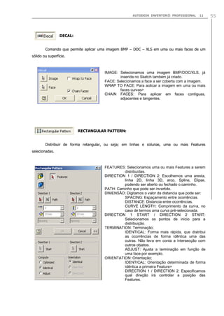 AUTODESK INVENTOR® PROFESSIONAL

‘

11

DECAL:

Comando que permite aplicar uma imagem BMP – DOC – XLS em uma ou mais faces de um
sólido ou superfície.

IMAGE: Selecionamos uma imagem BMP/DOC/XLS, já
inserida no Sketch também já criado.
FACE: Selecionamos a face a ser coberta com a imagem.
WRAP TO FACE: Para aolicar a imagem em uma ou mais
faces curvas>
CHAIN FACES: Para aplicar em faces contíguas,
adjacentes e tangentes.

RECTANGULAR PATTERN:
Distribuir de forma retangular, ou seja; em linhas e colunas, uma ou mais Features
selecionadas.

FEATURES: Selecionamos uma ou mais Features a serem
distribuídas.
DIRECTION 1 / DIRECTION 2: Escolhemos uma aresta,
linha 2D, linha 3D, arco, Spline, Elipse,
podendo ser aberto ou fechado o caminho.
PATH: Caminho que pode ser invertido.
DIMENSÃO: Digitamos o valor da distancia que pode ser:
SPACING: Espaçamento entre ocorrências.
DISTANCE: Distancia entre ocorrências.
CURVE LENGTH: Comprimento da curva, no
caso de termos uma curva pré-selecionada.
DIRECTION 1 START / DIRECTION 2 START:
Selecionamos os pontos de inicio para a
distribuição.
TERMINATION: Terminação;
IDENTICAL: Forma mais rápida, que distribui
as ocorrências de forma idêntica uma das
outras. Não leva em conta a intersecção com
outros objetos.
ADJUST: Ajusta a terminação em função de
uma face por exemplo.
ORIENTATION: Orientação;
IDENTICAL: Orientação determinada de forma
idêntica a primeira Feature>
DIRECTION 1 / DIRECTION 2: Especificamos
qual direção irá controlar a posição das
Features.

55

 