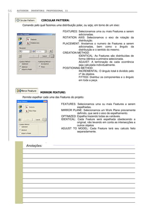 56

AUTODESK

INVENTOR® PROFESSIONAL 11

CIRCULAR PATTERN:
Comando pelo qual fazemos uma distribuição polar, ou seja; em torno de um eixo:
FEATURES: Selecionamos uma ou mais Features a serem
adicionadas.
ROTATION AXIS: Selecionamos o eixo de rotação da
distribuição.
PLACEMENT: Anotamos o numero de Features a serem
adicionadas, bem como o ângulo da
distribuição e o sentido do mesmo.
CREATION METHOD:
IDENTICAL: As Features são distribuídas de
forma idêntica a primeira selecionada.
ADJUST: A terminação de cada ocorrência
seja calculada individualmente.
POSITIONING METHOD:
INCREMENTAL: O ângulo total é dividido pelo
nº de objetos.
FITTED: Distribui os componentes e o ângulo
em toda a peça.

MIRROR FEATURE:
Permite espelhar cada uma das Features do projeto:
FEATURES: Selecionamos uma ou mais Features a serem
espelhadas.
MIRROR PLANE: Selecionamos um Work Plane previamente
definido, que será o eixo de espelhamento.
OPTIMIZED: Espelha trazendo todas as variáveis.
IDENTICAL: Cada Feature será espelhada obedecendo a
original, não levando em conta as intersecções a
outros objetos
ADJUST TO MODEL: Cada Feature terá seu calculo feito
separadamente.



Anotações:

 