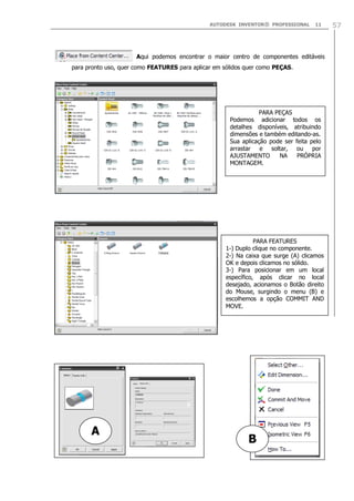 AUTODESK INVENTOR® PROFESSIONAL

11

Aqui podemos encontrar o maior centro de componentes editáveis
para pronto uso, quer como FEATURES para aplicar em sólidos quer como PEÇAS.

PARA PEÇAS
Podemos adicionar todos os
detalhes disponíveis, atribuindo
dimensões e também editando-as.
Sua aplicação pode ser feita pelo
arrastar e soltar, ou por
AJUSTAMENTO
NA
PRÓPRIA
MONTAGEM.

PARA FEATURES
1-) Duplo clique no componente.
2-) Na caixa que surge (A) clicamos
OK e depois clicamos no sólido.
3-) Para posicionar em um local
específico, após clicar no local
desejado, acionamos o Botão direito
do Mouse, surgindo o menu (B) e
escolhemos a opção COMMIT AND
MOVE.

A

B

57

 