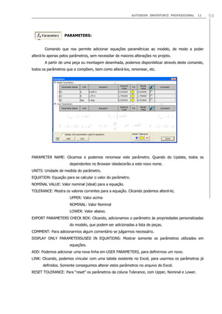 AUTODESK INVENTOR® PROFESSIONAL

11

PARAMETERS:
Comando que nos permite adicionar equações paramétricas ao modelo, de modo a poder
alterá-lo apenas pelos parâmetros, sem necessitar de maiores alterações no projeto.
A partir de uma peça ou montagem desenhada, podemos disponibilizar através deste comando,
todos os parâmetros que a compõem, bem como alterá-los, renomear, etc.

PARAMETER NAME: Clicamos e podemos renomear este parâmetro. Quando do Update, todos os
dependentes no Browser obedecerão a este novo nome.
UNITS: Unidade de medida do parâmetro.
EQUATION: Equação para se calcular o valor do parâmetro.
NOMINAL VALUE: Valor nominal (ideal) para a equação.
TOLERANCE: Mostra os valores correntes para a equação. Clicando podemos alterá-lo;
UPPER: Valor acima
NOMINAL: Valor Nominal
LOWER: Valor abaixo.
EXPORT PARAMETERS CHECK BOX: Clicando, adicionamos o parâmetro às propriedades personalizadas
do modelo, que podem ser adicionadas a lista de peças.
COMMENT: Para adicionarmos algum comentário se julgarmos necessário.
DISPLAY ONLY PARAMETERSUSED IN EQUATIONS: Mostrar somente os parâmetros utilizados em
equações.
ADD: Podemos adicionar uma nova linha em USER PARAMETERS, para definirmos um novo.
LINK: Clicando, podemos vincular com uma tabela existente no Excel, para usarmos os parâmetros já
definidos. Somente conseguimos alterar estes parâmetros no arquivo do Excel.
RESET TOLERANCE: Para “reset” os parâmetros da coluna Tolerance, com Upper, Nominal e Lower.

59

 