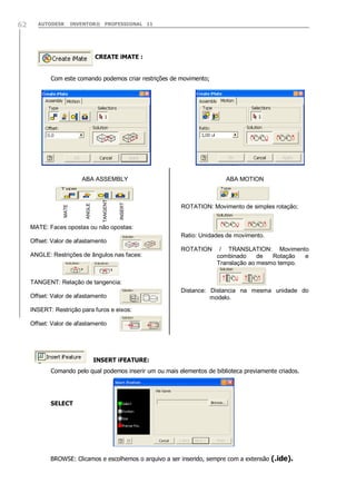 AUTODESK

INVENTOR® PROFESSIONAL 11

CREATE iMATE :
Com este comando podemos criar restrições de movimento;

INSERT

TANGENT

ANGLE

ABA ASSEMBLY

MATE

62

ABA MOTION

ROTATION: Movimento de simples rotação;

MATE: Faces opostas ou não opostas:
Ratio: Unidades de movimento.
Offset: Valor de afastamento
ROTATION
ANGLE: Restrições de ângulos nas faces:

/ TRANSLATION: Movimento
combinado
de
Rotação
e
Translação ao mesmo tempo.

TANGENT: Relação de tangencia:
Offset: Valor de afastamento

Distance: Distancia na mesma unidade do
modelo.

INSERT: Restrição para furos e eixos:
Offset: Valor de afastamento

INSERT iFEATURE:
Comando pelo qual podemos inserir um ou mais elementos de biblioteca previamente criados.

SELECT

BROWSE: Clicamos e escolhemos o arquivo a ser inserido, sempre com a extensão (.ide).

 