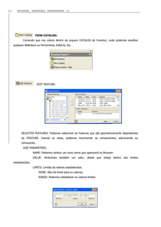 64

AUTODESK

INVENTOR® PROFESSIONAL 11

VIEW CATALOG:
Comando que nos coloca dentro do arquivo CATALOG do Inventor, onde podemos escolher
qualquer Biblioteca ou Ferramenta, Editá-la, etc.

EDIT FEATURE:

SELECTED FEATURES: Podemos selecionar as Features que são geometricamente dependentes
da iFEATURE. Usando as setas, podemos movimentar os componentes, adicionando ou
removendo.
SIZE PARAMETERS:
NAME: Podemos atribuir um novo nome que aparecerá no Browser.
VALUE: Atribuímos também um valor, desde que esteja dentro dos limites
estabelecidos.
LIMITS: Limites de valores estabelecidos.
NONE: Não há limite para os valores;
RANGE: Podemos estabelecer os valores limites

 