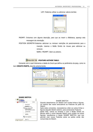 AUTODESK INVENTOR® PROFESSIONAL

11

LIST: Podemos utilizar ou adicionar valores da lista:

PROMPT: Entramos com alguma descrição, para que ao inserir a Biblioteca, apareça esta
mensagem de orientação.
POSITION GEOMETRY:Podemos adicionar ou remover restrições de posicionamento para a
inserção. Usamos o Botão Direito do mouse para adicionar ou
remover.
NAME / PROMPT: Idem ao anterior.

iFEATURE AUTHOR TABLE:
Comando com o qual chamamos a tabela do Excel que definiu os parâmetros da peça, como no
item CREATE iPARTS, descrito anteriormente.

SHARE SKETCH:
SHARE SKETCH
Quando desenhamos um Sketch com muitas linhas e figuras,
na maioria das vezes executamos as Features de parte do
Sketch.
Após estes comandos, necessitamos voltar as outras linhas e
figuras daquele Sketch anterior, para acrescentar Features.
Desta feita, vamos ao browser e com o Botão Direito do
Mouse sobre o nome daquele Sketch (que contém as outras
figuras), escolhemos a opção SHARE SKETCH, que nos
permite criar novas Features sobre as partes ainda não
consumidas do Sketch.

65

 