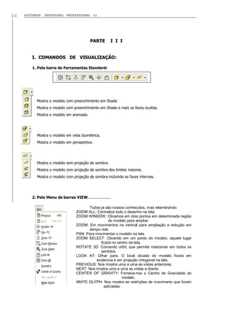 68

AUTODESK

INVENTOR® PROFESSIONAL 11

PARTE

I I I

I. COMANDOS DE VISUALIZAÇÃO:
1. Pela barra de Ferramentas Standard:

Mostra o modelo com preenchimento em Shade
Mostra o modelo com preenchimento em Shade e mais as faces ocultas.
Mostra o modelo em aramado.

Mostra o modelo em vista Isométrica.
Mostra o modelo em perspectiva.

Mostra o modelo sem projeção de sombra.
Mostra o modelo com projeção de sombra dos limites maiores.
Mostra o modelo com projeção de sombra incluindo as faces internas.

2. Pelo Menu de barras VIEW....................
Todos já são nossos conhecidos, mas relembrando:
ZOOM ALL: Centraliza todo o desenho na tela.
ZOOM WINDOW: Clicamos em dois pontos em determinada região
do modelo para ampliar.
ZOOM: Em movimentos na vertical para ampliação e redução em
tempo real.
PAN: Para movimentar o modelo na tela.
ZOOM SELECT: Clicando em um ponto do modelo, aquele lugar
ficará no centro da tela.
ROTATE 3D: Comando orbit, que permite rotacionar em todos os
sentidos.
LOOK AT: Olhar para. O local clicado do modelo ficará em
evidencia e em projeção ortogonal na tela.
PREVIOUS: Nos mostra uma a uma as vistas anteriores.
NEXT: Nos mostra uma a uma as vistas a diante.
CENTER OF GRAVITY: Fornece-nos o Centro de Gravidade do
modelo.
iMATE GLYPH: Nos mostra as restrições de movimento que foram
aplicadas.

 