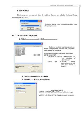 AUTODESK INVENTOR® PROFESSIONAL

11

3. COR DA FACE:
Selecionamos em uma ou mais faces do modelo e clicamos com o Botão Direito do Mouse,
escolhendo PROPERTIES:

Podemos aplicar cores diferenciadas para cada
face selecionada.

I I . CONTROLE DO ARQUIVO:
1. TOOLS...........................ADD INS..............................:

Podemos controlar aqui os aplicativos a
serem carregados em conjunto com o Inventor a
cada acesso ao programa.
AVAILABLE ADDINS: Aplicativos disponíveis.
LOAD BEHAVIOR:
LOADED/UNLOADED: Carregar para uso
no momento ou
descarregar.
LOAD
ON
STARTUP:
Carregar
automaticamente toda
vez que iniciar o
Inventor.

2. TOOLS......DOCUMENTS SETTINGS:
3. FORMAT………ACTIVE SATANDARDS:

ABA STANDARDS
ACTIVE MATERIAL STYLE: Material aplicado a peça
ACTIVE LIGHTING STYLE: Padrão de luzes escolhido

69

 