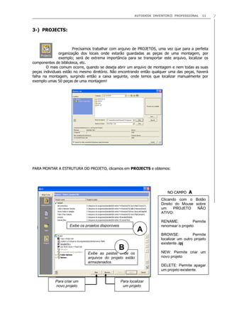 AUTODESK INVENTOR® PROFESSIONAL

11

3-) PROJECTS:

Precisamos trabalhar com arquivo de PROJETOS, uma vez que para a perfeita
organização dos locais onde estarão guardadas as peças de uma montagem, por
exemplo; será de extrema importância para se transportar este arquivo, localizar os
componentes de biblioteca, etc.
O mais comum ocorre, quando se deseja abrir um arquivo de montagem e nem todas as suas
peças individuais estão no mesmo diretório. Não encontrando então qualquer uma das peças, haverá
falha na montagem, surgindo então a caixa seguinte, onde temos que localizar manualmente por
exemplo umas 50 peças de uma montagem!

PARA MONTAR A ESTRUTURA DO PROJETO, clicamos em PROJECTS e obtemos:

NO CAMPO A
Clicando com o Botão
Direito do Mouse sobre
um
PROJETO
NÃO
ATIVO:
Exibe os projetos disponíveis

A

B
Exibe as pastas onde os
arquivos do projeto estão
armazenados.

Para criar um
novo projeto

Para localizar
um projeto

RENAME:
Permite
renomear o projeto
BROWSE:
Permite
localizar um outro projeto
existente .ipj
NEW: Permite criar um
novo projeto
DELETE: Permite apagar
um projeto existente.

7

 