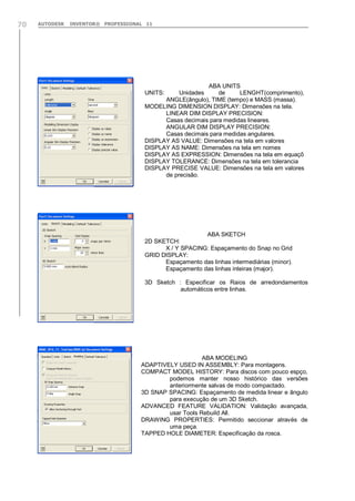 70

AUTODESK

INVENTOR® PROFESSIONAL 11

ABA UNITS
Unidades
de
LENGHT(comprimento),
ANGLE(ângulo), TIME (tempo) e MASS (massa).
MODELING DIMENSION DISPLAY: Dimensões na tela.
LINEAR DIM DISPLAY PRECISION:
Casas decimais para medidas lineares.
ANGULAR DIM DISPLAY PRECISION:
Casas decimais para medidas angulares.
DISPLAY AS VALUE: Dimensões na tela em valores
DISPLAY AS NAME: Dimensões na tela em nomes
DISPLAY AS EXPRESSION: Dimensões na tela em equaçõ
DISPLAY TOLERANCE: Dimensões na tela em tolerancia
DISPLAY PRECISE VALUE: Dimensões na tela em valores
de precisão.
UNITS:

ABA SKETCH
2D SKETCH:
X / Y SPACING: Espaçamento do Snap no Grid
GRID DISPLAY:
Espaçamento das linhas intermediárias (minor).
Espaçamento das linhas inteiras (major).
3D Sketch : Especificar os Raios de arredondamentos
automáticos entre linhas.

ABA MODELING
ADAPTIVELY USED IN ASSEMBLY: Para montagens.
COMPACT MODEL HISTORY: Para discos com pouco espço,
podemos manter nosso histórico das versões
anteriormente salvas de modo compactado.
3D SNAP SPACING: Espaçamento de medida linear e ângulo
para execução de um 3D Sketch.
ADVANCED FEATURE VALIDATION: Validação avançada,
usar Tools Rebuild All.
DRAWING PROPERTIES: Permitido seccionar através de
uma peça.
TAPPED HOLE DIAMETER: Especificação da rosca.

 