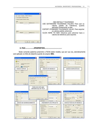AUTODESK INVENTOR® PROFESSIONAL

11

ABA DEFAULT TOLERANCE
USE SATANDARD TOLERANCE VALUES: Para usar os
valores padrão de Tolerância, quando
aplicados diretamente na tela.
EXPORT STANDARD TOLERANCE VALUE: Para exportar
os valores padrão anteriores.
CLICK HERE TO ADD: Clicamos para adicionar tipos e
valores de tolerância para exportar.

4. FILE……………..iPROPERTIES……………………………
Neste comando podemos preencher a FICHA deste modelo, que por sua vez, atomaticamente
será aplicado na folha de desenho quando do arquivo idw .

DADOS GERAIS

DADOS DO MODELO

DADOS ESPECIFICOS

PARA SALVAR UMA
IMAGEM bmp DA TELA

DADOS DE GERENCIAMENTO

ANDAMENTO DO PROJETO

DADOS FISICOS DO MODELO

71

 