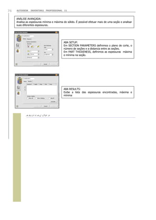 76

AUTODESK

INVENTOR® PROFESSIONAL 11

ANÁLISE AVANÇADA:
Analisa as espessuras mínima e máxima do sólido. É possível efetuar mais de uma seção e analisar
suas diferentes espessuras.

ABA SETUP:
Em SECTION PARAMETERS definimos o plano de corte, o
número de seções e a distancia entre as seções.
Em PART THICKENESS, definimos as espessuras máxima
e mínima na seção.

ABA RESULTS:
Exibe a lista das espessuras encontradas, máxima e
mínima



 