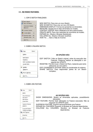 AUTODESK INVENTOR® PROFESSIONAL

11

79

I I . NO MODO FEATURES:
1. COM O SKETCH FINALIZADO:

NEW SKETCH: Para criar um novo Sketch.
NEW 3D SKETCH: Para criar um novo 3D Sketch.
DIMENSION DISPLAY: Formas de apresentar as dimensões.
MEASURE: Opções de se obter dimensões do modelo.
CONTENT CENTER: Abre a Biblioteca de itens padronizados
CREATE iMATE: Para criar restrições de movimento do modelo.
EXPAND ALL: Mostra o Browser desdobrado.
COLLAPSE ALL: Mostra o Browser recolhido.
HOW TO.....: Abre o Help do Inventor.

2. SOBRE A PALAVRA SKETCH:

AS OPÇÕES SÃO:
EDIT SKETCH: Volta ao Sketch original, antes da execução das
Features. Podemos realizar as alterações e em
seguida dar UPDATE.
REDEFINE: Permite trocar o Sketch de Plano, bastando para tanto
selecionar um novo plano.
EDIT COORDINATE SYSTEM: Editar as coordenadas do sistema.
SHARE SKETCH: Para reaproveitar partes de um Sketch
complexo.

3. SOBRE UMA FEATURE:

AS OPÇÕES SÃO:
SHOW DIMENSIONS: Mostra as dimensões aplicadas, possibilitando
alterações.
EDIT FEATURE: Permite fazer alterações na Feature executada. Não se
esquecer do UPDATE após.
SUPPRESS FEATURE: Suprimir temporariamente uma Feature.
EXPAND ALL CHILDREN: Expandir no Browser as Features dependentes.
COLLPASE ALL CHILDREN: Recolher no Browser as Features
dependentes.

 