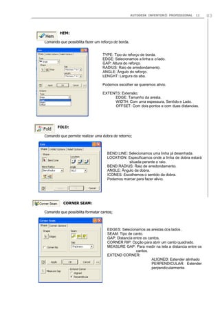 AUTODESK INVENTOR® PROFESSIONAL

11

HEM:
Comando que possibilita fazer um reforço de borda.
TYPE: Tipo do reforço de borda.
EDGE: Selecionamos a linha e o lado.
GAP: Altura do reforço.
RADIUS: Raio de arredondamento.
ANGLE: Ângulo do reforço.
LENGHT: Largura da aba.
Podemos escolher se queremos alivio.
EXTENTS: Extensão;
EDGE: Tamanho da aresta.
WIDTH: Com uma espessura, Sentido e Lado.
OFFSET: Com dois pontos e com duas distancias.

FOLD:
Comando que permite realizar uma dobra de retorno;

BEND LINE: Selecionamos uma linha já desenhada.
LOCATION: Especificamos onde a linha de dobra estará
situada perante o raio.
BEND RADIUS: Raio de arredondamento.
ANGLE: Ângulo da dobra.
ICONES: Escolhemos o sentido da dobra.
Podemos marcar para fazer alivio.

CORNER SEAM:
Comando que possibilita formatar cantos;

EDGES: Selecionamos as arestas dos lados .
SEAM: Tipo de canto.
GAP: Distancia entre os cantos.
CORNER RIP: Opção para abrir um canto quadrado.
MEASURE GAP: Para medir na tela a distancia entre os
cantos.
EXTEND CORNER:
ALIGNED: Estender alinhado
PERPENDICULAR: Estender
perpendicularmente.

83

 
