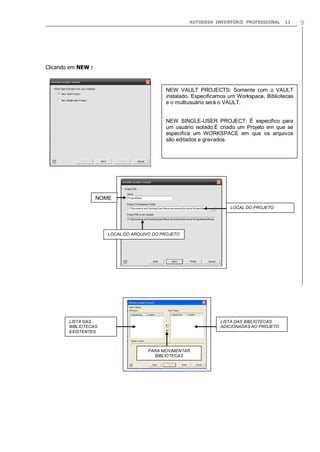 AUTODESK INVENTOR® PROFESSIONAL

11

Clicando em NEW :

NEW VAULT PROJECTS: Somente com o VAULT
instalado. Especificamos um Workspace, Bibliotecas
e o multiusuário será o VAULT.

NEW SINGLE-USER PROJECT: É especifico para
um usuário isolado.É criado um Projeto em que se
especifica um WORKSPACE em que os arquivos
são editados e gravados.

NOME
LOCAL DO PROJETO

LOCAL DO ARQUIVO DO PROJETO

LISTA DAS
BIBLIOTECAS
EXISTENTES

LISTA DAS BIBLIOTECAS
ADICIONADAS AO PROJETO

PARA MOVIMENTAR
BIBLIOTECAS

9

 