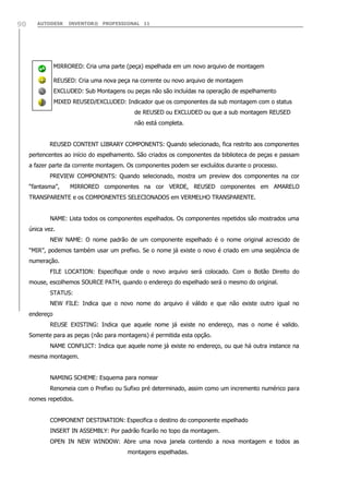 90

AUTODESK

INVENTOR® PROFESSIONAL 11

MIRRORED: Cria uma parte (peça) espelhada em um novo arquivo de montagem
REUSED: Cria uma nova peça na corrente ou novo arquivo de montagem
EXCLUDED: Sub Montagens ou peças não são incluídas na operação de espelhamento
MIXED REUSED/EXCLUDED: Indicador que os componentes da sub montagem com o status
de REUSED ou EXCLUDED ou que a sub montagem REUSED
não está completa.
REUSED CONTENT LIBRARY COMPONENTS: Quando selecionado, fica restrito aos componentes
pertencentes ao início do espelhamento. São criados os componentes da biblioteca de peças e passam
a fazer parte da corrente montagem. Os componentes podem ser excluídos durante o processo.
PREVIEW COMPONENTS: Quando selecionado, mostra um preview dos componentes na cor
“fantasma”,

MIRRORED componentes na cor VERDE, REUSED componentes em AMARELO

TRANSPARENTE e os COMPONENTES SELECIONADOS em VERMELHO TRANSPARENTE.
NAME: Lista todos os componentes espelhados. Os componentes repetidos são mostrados uma
única vez.
NEW NAME: O nome padrão de um componente espelhado é o nome original acrescido de
“MIR”, podemos também usar um prefixo. Se o nome já existe o novo é criado em uma seqüência de
numeração.
FILE LOCATION: Especifique onde o novo arquivo será colocado. Com o Botão Direito do
mouse, escolhemos SOURCE PATH, quando o endereço do espelhado será o mesmo do original.
STATUS:
NEW FILE: Indica que o novo nome do arquivo é válido e que não existe outro igual no
endereço
REUSE EXISTING: Indica que aquele nome já existe no endereço, mas o nome é valido.
Somente para as peças (não para montagens) é permitida esta opção.
NAME CONFLICT: Indica que aquele nome já existe no endereço, ou que há outra instance na
mesma montagem.
NAMING SCHEME: Esquema para nomear
Renomeia com o Prefixo ou Sufixo pré determinado, assim como um incremento numérico para
nomes repetidos.
COMPONENT DESTINATION: Especifica o destino do componente espelhado
INSERT IN ASSEMBLY: Por padrão ficarão no topo da montagem.
OPEN IN NEW WINDOW: Abre uma nova janela contendo a nova montagem e todos as
montagens espelhadas.

 