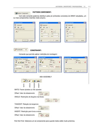AUTODESK INVENTOR® PROFESSIONAL

11

PATTERN COMPONENT:
Com este comando podemos distribuir pelos já conhecidos comandos do ARRAY estudados, um
ou mais componentes inseridos neste arquivo.

CONSTRAINT:
Comando que permite aplicar restrições de montagem:

INSERT

TANGENT

ANGLE

MATE

ABA ASSEMBLY

MATE: Faces opostas ou não opostas:
Offset: Valor de afastamento
ANGLE: Restrições de ângulos nas faces:

TANGENT: Relação de tangencia:
Offset: Valor de afastamento
INSERT: Restrição para furos e eixos:
Offset: Valor de afastamento

Pick Part First: Seleciona um só componente para quando todos estão muito próximos.

91

 