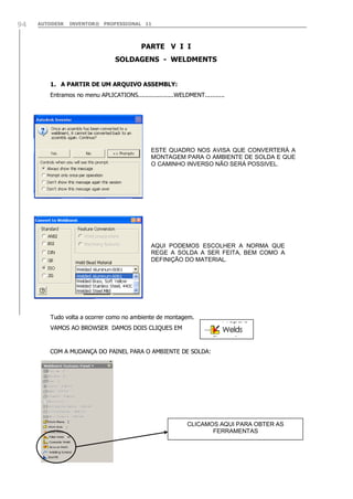 94

AUTODESK

INVENTOR® PROFESSIONAL 11

PARTE V I I
SOLDAGENS - WELDMENTS
1. A PARTIR DE UM ARQUIVO ASSEMBLY:
Entramos no menu APLICATIONS....................WELDMENT...........

ESTE QUADRO NOS AVISA QUE CONVERTERÁ A
MONTAGEM PARA O AMBIENTE DE SOLDA E QUE
O CAMINHO INVERSO NÃO SERÁ POSSIVEL.

AQUI PODEMOS ESCOLHER A NORMA QUE
REGE A SOLDA A SER FEITA, BEM COMO A
DEFINIÇÃO DO MATERIAL.

Tudo volta a ocorrer como no ambiente de montagem.
VAMOS AO BROWSER DAMOS DOIS CLIQUES EM

COM A MUDANÇA DO PAINEL PARA O AMBIENTE DE SOLDA:

CLICAMOS AQUI PARA OBTER AS
FERRAMENTAS

 
