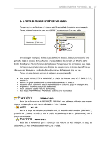 AUTODESK INVENTOR® PROFESSIONAL

11

2. A PARTIR DO ARQUIVO ESPECÍFICO PARA SOLDAS:
Sempre será um ambiente de montagem, pois há necessidade de mais de um componente.
Temos todas as ferramentas para um ASSEMBLY e mais as especificas para solda.

Uma soldagem é composta de três grupos de features de solda. Cada grupo representa uma
particular etapa do processo de manufatura e é representada no Browser com um diferente ícone.
Dentro de cada grupo há uma hierarquia de Features de Montagens que vão completando cada etapa.
As features que compõem os grupos de solda são criadas em uma ordem de dependência que
não podem ser deletadas ou reordendas. Somente um grupo de Features é ativa por vez.
Temos em cada etapa do processo de soldagem, a nossa disposição:
Nas etapas PREPARATION e MACHINING, a criação de Features como HOLE, EXTRUD CUT,
CHAMFER.
Em WELDS grupo podemos criar ou editar as soldas COSMETIC ou FILLET
Podemos editar, suprimir ou deletar alguma Feature ou Sketch no grupo de soldagem ativo
Expandir ou recolher outros grupos de Features.
Criar, selecionar e editar Features de Assembly.
Nas etapas PREPARATION e MACHINING, podemos criar 2D Sketches

PREPARATIONS:
Estas são as ferramentas de PREPARAÇÃO DAS PEÇAS para soldagens, utilizadas para remover
material, por exemplo. As mais comuns são EXTRUD CUT e CHAMFER.
WELDS:
Esta é a etapa da soldagem propriamente dita, so existindo neste ambiente (WELDMENT),
podendo ser COSMETIC (cosmético; sem a criação de geometria) ou FILLET (arredondado; com a
criação de geometria).
MACHINING:
Estas são as ferramentas para a construção das Features de Pós Soldagem, ou seja; de
acabamento. As mais conhecidas são EXTRUD CUTS e HOLES.

97

 