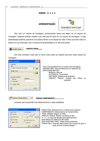 98

AUTODESK

INVENTOR® PROFESSIONAL 11

PARTE V I I I

APRESENTAÇÃO

Para criar um arquivo de montagem, primeiramente temos que dispor de um arquivo de
montagem. Podemos também escolher uma vista que foi salva em um arquivo de montagem. A cada
apresentação podemos posicionar sua própria câmera e seu ângulo de visão. Temos qua fazer todos os
ajustes na sua construção, pois no arquivo de apresentação em si não será posivel.
CREATE VIEW,,,,,,,,
Com este comando é que tudo se inicia, onde vamos ao Explorer para abri nosso arquivo de
montagem.

FILE: Para escolhermos um arquivo de montagem
DESIGN VIEW: Para escolhermos um desenho 2D.
EXPLOSION METOD:
MANUAL: Manual
AUTOMATIC: Automático
DISTANCE: Distancia da explosão.
CREATE TRAILS: Criação das trilhas
explosão.

na

TWEAK COMPONENTS..................
Comando que nos permite criar distanciamento e vistas explodidas.

DIRECTION: Selecionamos a direção para deslocar.
COMPONENTS: Selecionamos os componentes.
TRAIL ORIGIN: Origem da trilha.
DISPLAY TRAILS: Mostrar as trilhas na tela.
X – Y – Z: Eixos de direção para deslocamento.
DISTANCIA OU ÂNGULO DE GIRO.
EDIT EXISTING TRAIL: Editar trilhas existentes.
TRIAD ONLY: Quando selecionada não é possível girar a
peça durante a desmontagem.

 