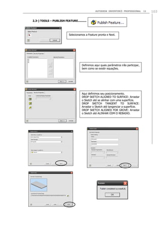 AUTODESK INVENTOR® PROFESSIONAL 11 103
2.3-) TOOLS – PUBLISH FEATURE..........
Selecionamos a Feature pronta e Next.
Definimos aqui quais parâmetros irão participar,
bem como se existir equações.
Aqui definimos seu posicionamento.
DROP SKETCH ALIGNED TO SURFACE: Arrastar
o Sketch até se alinhar com uma superfície.
DROP SKETCH TANGENT TO SURFACE:
Arrastar o Sketch até tangenciar a superfície.
DROP SKETCH ALIGNED FOR GROVE: Arrastar
o Sketch até ALINHAR COM O REBAIXO.
 