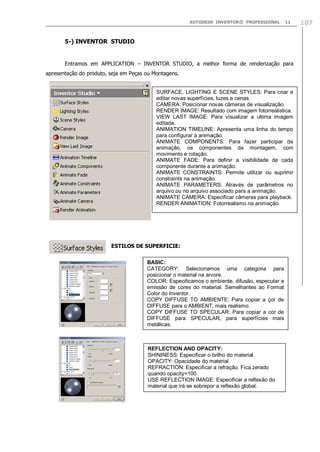 AUTODESK INVENTOR® PROFESSIONAL 11 107
5-) INVENTOR STUDIO
Entramos em APPLICATION – INVENTOR STUDIO, a melhor forma de renderização para
apresentação do produto, seja em Peças ou Montagens.
ESTILOS DE SUPERFICIE:
SURFACE, LIGHTING E SCENE STYLES: Para criar e
editar novas superfícies, luzes e cenas.
CAMERA: Posicionar novas câmeras de visualização.
RENDER IMAGE: Resultado com imagem fotorrealistica.
VIEW LAST IMAGE: Para visualizar a ultima imagem
editada.
ANIMATION TIMELINE: Apresenta uma linha do tempo
para configurar a animação.
ANIMATE COMPONENTS: Para fazer participar da
animação, os componentes da montagem, com
movimento e rotação.
ANIMATE FADE: Para definir a visibilidade de cada
componente durante a animação.
ANIMATE CONSTRAINTS: Permite utilizar ou suprimir
constraints na animação.
ANIMATE PARAMETERS: Através de parâmetros no
arquivo ou no arquivo associado para a animação.
ANIMATE CAMERA: Especificar câmeras para playback.
RENDER ANIMATION: Fotorrealismo na animação.
BASIC:
CATEGORY: Selecionamos uma categoria para
posicionar o material na arvore.
COLOR: Especificamos o ambiente, difusão, especular e
emissão de cores do material. Semelhantes ao Format
Color do Inventor.
COPY DIFFUSE TO AMBIENTE: Para copiar a çor de
DIFFUSE para o AMBIENT, mais realismo.
COPY DIFFUSE TO SPECULAR: Para copiar a cor de
DIFFUSE para SPECULAR, para superfícies mais
metálicas.
REFLECTION AND OPACITY:
SHININESS: Especificar o brilho do material.
OPACITY: Opacidade do material.
REFRACTION: Especificar a refração. Fica zerado
quando opacity=100.
USE REFLECTION IMAGE: Especificar a reflexão do
material que irá se sobrepor a reflexão global.
 