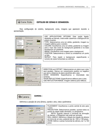 AUTODESK INVENTOR® PROFESSIONAL 11 109
ESTILOS DE CENAS E CENARIOS:
Para configuração de cenário, background, cores, imagens que aparecem durante a
apresentação.
CAMERA :
Definimos a posição de uma câmera, usando o alvo, vista e parâmetros
USE APPLICATIONS OPTIONS: Esta opção ligada,
desabilita as demais, onde então usaremos o background do
próprio Inventor.
TYPE: Selecionamos uma cor sólida, gradiente, imagem ou
imagem esférica para o cenário.
COLORS: Escolhemos uma cor sólida, gradiente ou imagem
para o topo das cores do background gradiente e na base
escolhemos um gradiente.
IMAGE: Escolhemos uma imagem para o background.
POSITION: Selecionamos o centro ou arrastamos um ponto
na tela.
REPEAT: Para repetir o background, especificando o
numero de vezes horizontais ou verticais.
DIRECTION and OFFSET: Selecionamos um plano que o piso
será paralelo. Damos um comprimento positivo ou negativo
que será a distancia do plano escolhido até o piso.
SHOW SHADOWS: Especificamos a intensidade das
sombras.
SHOW REFLECTIONS: Especificamos reflexos para o piso.
USE REFLECTION IMAGE: Imagem esférica para reflexos.
PLACEMENT: Escolhemos o ponto central do alvo para
a cena.
PROJECTION: Selecionamos paralelo, quando todos os
pontos do objeto estão alinhados, ou perspectiva.
NOTA: Quando usamos o comando de animação
de câmera, o PRojection não pode ser animado.
ROLL ANGLE: Definimos o ângulo de rotação da câmera
em torno de um eixo, podendo ser de -180 a +180 graus.
ZOOM: Define o campo horizontal da câmera, de 1 a 150
graus.
 