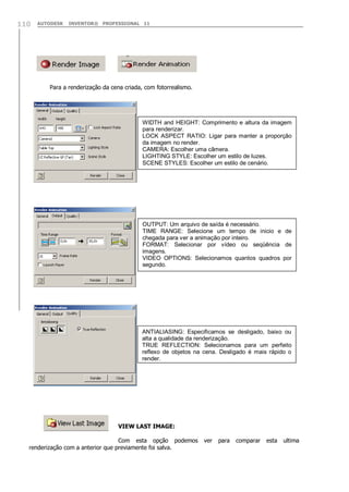 AUTODESK INVENTOR® PROFESSIONAL 11110
Para a renderização da cena criada, com fotorrealismo.
VIEW LAST IMAGE:
Com esta opção podemos ver para comparar esta ultima
renderização com a anterior que previamente foi salva.
WIDTH and HEIGHT: Comprimento e altura da imagem
para renderizar.
LOCK ASPECT RATIO: Ligar para manter a proporção
da imagem no render.
CAMERA: Escolher uma câmera.
LIGHTING STYLE: Escolher um estilo de luzes.
SCENE STYLES: Escolher um estilo de cenário.
OUTPUT: Um arquivo de saída é necessário.
TIME RANGE: Selecione um tempo de inicio e de
chegada para ver a animação por inteiro.
FORMAT: Selecionar por vídeo ou seqüência de
imagens.
VIDEO OPTIONS: Selecionamos quantos quadros por
segundo.
ANTIALIASING: Especificamos se desligado, baixo ou
alta a qualidade da renderização.
TRUE REFLECTION: Selecionamos para um perfeito
reflexo de objetos na cena. Desligado é mais rápido o
render.
 
