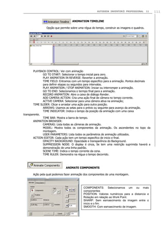 AUTODESK INVENTOR® PROFESSIONAL 11 111
ANIMATION TIMELINE
Opção que permite sobre uma régua do tempo, construir as imagens e quadros.
PLAYBACK CONTROL: Ver com animação
GO TO START: Selecionar o tempo inicial para zero.
PLAY ANIMATION IN REVERSE: Reverter a animação.
TIME FIELD: Entramos com um tempo especifico para a animação. Pontos decimais
para definir etapas ou segundos para intervalos.
PLAY ANIMATION / STOP ANIMATION: Iniciar ou interromper a animação.
GO TO END: Selecionamos o termpo final para a animação.
RECORD ANIMATION: Abre a caixa de diálogo Render.
ADD CAMERA ACTION: Cria uma ação final de câmera no tempo corrente.
ACTIVE CAMERA: Selecionar para uma câmera ativa na animação;
TIME SLIDER: Clicar e arrastar uma ação para outra posição.
ARROWS: Usamos as setas para o prévio ou seguinte para avanço da animação.
TIME INDICATOR: Indica o tempo da posição da animação com uma caixa
transparente.
TIME BAR: Mostra a barra de tempo.
ANIMATION BROWSER:
CAMERAS: Lista todas as câmeras de animação.
MODEL: Mostra todos os componentes da animação. Os ascendentes no topo da
montagem.
USER PARAMETERS: Lista todos os parâmetros de animação utilizados.
ACTION EDITOR: Cada ação tem um tempo especifico de inicio e final.
OPACITY BACKGROUND: Opacidade e transparência do Background.
SUPPRESSION NODE: O display é cinza, Se tem uma restrição suprimida haverá a
demonstração de uma linha padrão.
SCENE TIME: Indica o tempo corrente da cena.
TIME RULER: Demonstra na régua o tempo decorrido.
ANIMATE COMPONENTS
Ação pela qual podemos fazer animação dos componentes de uma montagem.
COMPONENTS: Selecionamos um ou mais
componentes
POSITION: Valores numéricos para a distancia e
Rotação em relação ao Work Point.
SHARP: Sem esmaecimento da imagem entre o
inicio e o fim.
SMOOTH: Com esmaecimento de imagem.
 