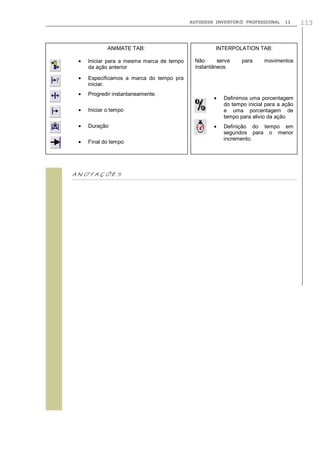 AUTODESK INVENTOR® PROFESSIONAL 11 113

ANIMATE TAB:
Iniciar para a mesma marca de tempo
da ação anterior
Especificamos a marca do tempo pra
iniciar.
Progredir instantaneamente.
Iniciar o tempo
Duração
Final do tempo
INTERPOLATION TAB:
Não serve para movimentos
instantâneos.
Definimos uma porcentagem
do tempo inicial para a ação
e uma porcentagem de
tempo para alivio da ação
Definição do tempo em
segundos para o menor
incremento.
 
