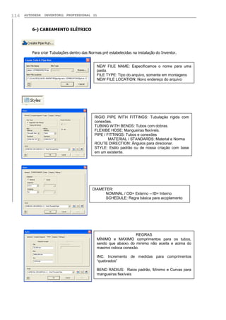 AUTODESK INVENTOR® PROFESSIONAL 11114
6-) CABEAMENTO ELÉTRICO
Para criar Tubulações dentro das Normas pré estabelecidas na instalação do Inventor.
NEW FILE NAME: Especificamos o nome para uma
pasta.
FILE TYPE: Tipo do arquivo, somente em montagens
NEW FILE LOCATION: Novo endereço do arquivo
RIGID PIPE WITH FITTINGS: Tubulação rígida com
conexões.
TUBING WITH BENDS: Tubos com dobras.
FLEXIBE HOSE: Mangueiras flexíveis.
PIPE / FITTINGS: Tubos e conexões
MATERIAL / STANDARDS: Material e Norma
ROUTE DIRECTION: Ângulos para direcionar.
STYLE: Estilo padrão ou de nossa criação com base
em um existente.
DIAMETER:
NOMINAL / OD= Externo – ID= Interno
SCHEDULE: Regra básica para acoplamento
REGRAS
MÍNIMO e MAXIMO comprimentos para os tubos,
sendo que abaixo do minimo não aceita e acima do
maximo coloca conexão.
INC: Incremento de medidas para comprimentos
“quebrados”
BEND RADIUS: Raios padrão, Mínimo e Curvas para
mangueiras flexíveis
 