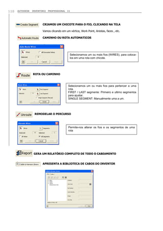 AUTODESK INVENTOR® PROFESSIONAL 11118
CRIAMOS UM CHICOTE PARA O FIO, CLICANDO NA TELA
Vamos clicando em um vértice, Work Point, Arestas, faces , etc.
CAMINHO OU ROTA AUTOMATICOS
ROTA OU CAMINHO
REMODELAR O PERCURSO
GERA UM RELATÓRIO COMPLETO DE TODO O CABEAMENTO
APRESENTA A BIBLIOTECA DE CABOS DO INVENTOR
Selecionamos um ou mais fios (WIRES), para coloca-
los em uma rota com chicote.
Selecionamos um ou mais fios para pertencer a uma
rota.
FIRST / LAST segmente: Primeiro e ultimo segmentos
para ajustar.
SINGLE SEGMENT: Manualmente uma a um.
Permite-nos alterar os fios e os segmentos de uma
rota
 