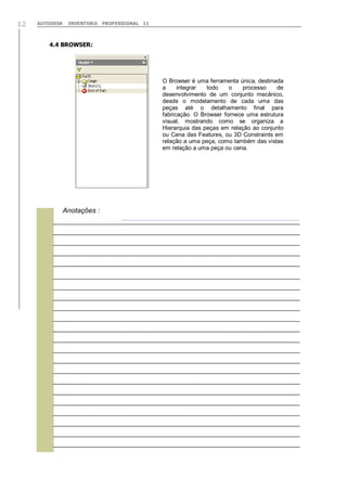 AUTODESK INVENTOR® PROFESSIONAL 1112
4.4 BROWSER:
O Browser é uma ferramenta única, destinada
a integrar todo o processo de
desenvolvimento de um conjunto mecânico,
desde o modelamento de cada uma das
peças até o detalhamento final para
fabricação. O Browser fornece uma estrutura
visual, mostrando como se organiza a
Hierarquia das peças em relação ao conjunto
ou Cena das Features, ou 3D Constraints em
relação a uma peça, como também das vistas
em relação a uma peça ou cena.

Anotações :
 