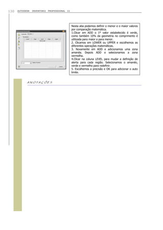 AUTODESK INVENTOR® PROFESSIONAL 11130

Nesta aba podemos definir o menor e o maior valores
por comparação matemática.
1.Clicar em ADD o 1º valor estabelecido é verde,
como também 10% da geometria no comprimento é
utilizada para maior e para menor.
2. Clicamos em LOWER ou UPPER e escolhemos as
diferentes operações matemáticas.
3. Novamente em ADD e adicionamos uma zona
amarela. Depois ADD e selecionamos a zona
vermelha.
4.Clicar na coluna LEVEL para mudar a definição de
alerta para cada região. Selecionamos o amarelo,
verde e vermelho para redefinir.
5. Escolhemos a precisão e OK para adicionar o auto
limite.
 