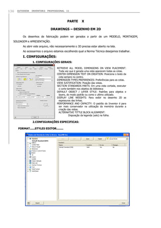 AUTODESK INVENTOR® PROFESSIONAL 11136
PARTE X
DRAWINGS – DESENHO EM 2D
Os desenhos de fabricação podem ser gerados a partir de um MODELO, MONTAGEM,
SOLDAGEM e APRESENTAÇÃO.
Ao abrir este arquivo, não necessariamente o 3D precisa estar aberto na tela.
Ao acessarmos o arquivo estamos escolhendo qual a Norma Técnica desejamos trabalhar.
I. CONFIGURAÇÕES:
1. CONFIGURAÇÕES GERAIS:
2.CONFIGURAÇÕES ESPECIFICAS:
FORMAT......STYLES EDITOR........
RETRIEVE ALL MODEL DIMENSIONS ON VIEW PLACEMENT:
Toda vez que é gerada uma vista aparecem todas as cotas.
CENTER DIMENSION TEXT ON CREATION: Posiciona o texto da
cota sempre no centro.
DIMENSION TYPES PREFERENCES: Preferências para as cotas.
VIEW JUSTIFICATION: Posição das vistas.
SECTION STANDARDS PARTS: Em uma vista cortada, executar
o corte também nos objetos de biblioteca
DEFAULT OBJECT / LAYER STYLE: Padrões para objetos e
layers, do modo padrão ou como o ultimo utilizado.
DISPLAY LINE WEIGHTS: Para exibir no desenho 2D as
espessuras das linhas.
PERFORMANCE AND CAPACITY: O padrão do Inventor é para
ser mais conservador na utilização da memória durante a
criação das vistas.
ALTERNATIVE TITTLE BLOCK ALIGNMENT:
Disposição da legenda (selo) na folha.
 