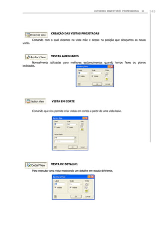 AUTODESK INVENTOR® PROFESSIONAL 11 145
CRIAÇÃO DAS VISTAS PROJETADAS
Comando com o qual clicamos na vista mãe e depois na posição que desejamos as novas
vistas.
VISTAS AUXILIARES
Normalmente utilizadas para melhores esclarecimentos quando temos faces ou planos
inclinados.
VISTA EM CORTE
Comando que nos permite criar vistas em cortes a partir de uma vista base.
VISTA DE DETALHE:
Para executar uma vista mostrando um detalhe em escala diferente.
 
