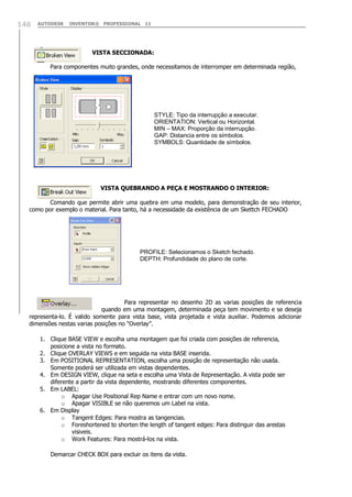 AUTODESK INVENTOR® PROFESSIONAL 11146
VISTA SECCIONADA:
Para componentes muito grandes, onde necessitamos de interromper em determinada região,
VISTA QUEBRANDO A PEÇA E MOSTRANDO O INTERIOR:
Comando que permite abrir uma quebra em uma modelo, para demonstração de seu interior,
como por exemplo o material. Para tanto, há a necessidade da existência de um Skettch FECHADO
Para representar no desenho 2D as varias posições de referencia
quando em uma montagem, determinada peça tem movimento e se deseja
representa-lo. É valido somente para vista base, vista projetada e vista auxiliar. Podemos adicionar
dimensões nestas varias posições no “Overlay”.
1. Clique BASE VIEW e escolha uma montagem que foi criada com posições de referencia,
posicione a vista no formato.
2. Clique OVERLAY VIEWS e em seguida na vista BASE inserida.
3. Em POSITIONAL REPRESENTATION, escolha uma posição de representação não usada.
Somente poderá ser utilizada em vistas dependentes.
4. Em DESIGN VIEW, clique na seta e escolha uma Vista de Representação. A vista pode ser
diferente a partir da vista dependente, mostrando diferentes componentes.
5. Em LABEL:
o Apagar Use Positional Rep Name e entrar com um novo nome.
o Apagar VISIBLE se não queremos um Label na vista.
6. Em Display
o Tangent Edges: Para mostra as tangencias.
o Foreshortened to shorten the length of tangent edges: Para distinguir das arestas
visiveis.
o Work Features: Para mostrá-los na vista.
Demarcar CHECK BOX para excluir os itens da vista.
STYLE: Tipo da interrupção a executar.
ORIENTATION: Vertical ou Horizontal.
MIN – MAX: Proporção da interrupção.
GAP: Distancia entre os símbolos.
SYMBOLS: Quantidade de símbolos.
PROFILE: Selecionamos o Sketch fechado.
DEPTH: Profundidade do plano de corte.
 
