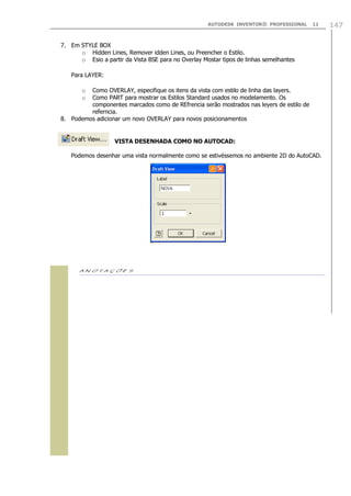 AUTODESK INVENTOR® PROFESSIONAL 11 147
7. Em STYLE BOX
o Hidden Lines, Remover idden Lines, ou Preencher o Estilo.
o Esio a partir da Vista BSE para no Overlay Mostar tipos de linhas semelhantes
Para LAYER:
o Como OVERLAY, especifique os itens da vista com estilo de linha das layers.
o Como PART para mostrar os Estilos Standard usados no modelamento. Os
componentes marcados como de REfrencia serão mostrados nas leyers de estilo de
referncia.
8. Podemos adicionar um novo OVERLAY para novos posicionamentos
VISTA DESENHADA COMO NO AUTOCAD:
Podemos desenhar uma vista normalmente como se estivéssemos no ambiente 2D do AutoCAD.

 