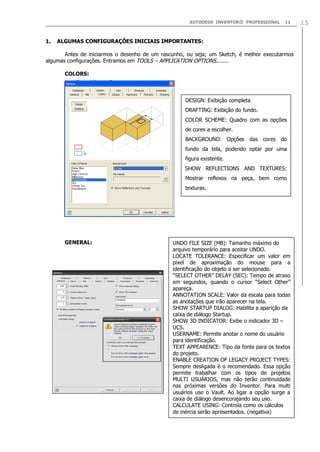 AUTODESK INVENTOR® PROFESSIONAL 11 15
1. ALGUMAS CONFIGURAÇÕES INICIAIS IMPORTANTES:
Antes de iniciarmos o desenho de um rascunho, ou seja; um Sketch, é melhor executarmos
algumas configurações. Entramos em TOOLS – APPLICATION OPTIONS........
COLORS:
GENERAL:
DESIGN: Exibição completa
DRAFTING: Exibição do fundo.
COLOR SCHEME: Quadro com as opções
de cores a escolher.
BACKGROUND: Opções das cores do
fundo da tela, podendo optar por uma
figura existente.
SHOW REFLECTIONS AND TEXTURES:
Mostrar reflexos na peça, bem como
texturas.
UNDO FILE SIZE (MB): Tamanho máximo do
arquivo temporário para aceitar UNDO.
LOCATE TOLERANCE: Especificar um valor em
pixel de aproximação do mouse para a
identificação do objeto a ser selecionado.
“SELECT OTHER” DELAY (SEC): Tempo de atraso
em segundos, quando o cursor “Select Other”
apareça.
ANNOTATION SCALE: Valor da escala para todas
as anotações que irão aparecer na tela.
SHOW STARTUP DIALOG: Habilita a aparição da
caixa de diálogo Startup.
SHOW 3D INDICATOR: Exibe o indicador 3D –
UCS.
USERNAME: Permite anotar o nome do usuário
para identificação.
TEXT APPEARENCE: Tipo da fonte para os textos
do projeto.
ENABLE CREATION OF LEGACY PROJECT TYPES:
Sempre desligada é o recomendado. Essa opção
permite trabalhar com os tipos de projetos
MULTI USUÁRIOS, mas não terão continuidade
nas próximas versões do Inventor. Para multi
usuários use o Vault. Ao ligar a opção surge a
caixa de diálogo desencorajando seu uso.
CALCULATE USING: Controla como os cálculos
de inércia serão apresentados. (negativa)
 