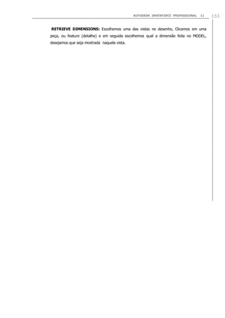 AUTODESK INVENTOR® PROFESSIONAL 11 151
RETRIEVE DIMENSIONS: Escolhemos uma das vistas no desenho, Clicamos em uma
peça, ou feature (detalhe) e em seguida escolhemos qual a dimensão feita no MODEL,
desejamos que seja mostrada naquela vista.
 