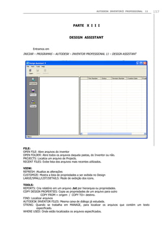 AUTODESK INVENTOR® PROFESSIONAL 11 157
PARTE X I I I
DESIGN ASSISTANT
Entramos em
INICIAR – PROGRAMAS – AUTODESK – INVENTOR PROFESSIONAL 11 – DESIGN ASSISTANT
FILE:
OPEN FILE: Abre arquivos do inventor
OPEN FOLDER: Abre todos os arquivos daquela pastas, do Inventor ou não.
PROJECTS: Localiza um arquivo de Projects.
RECENT FILES: Exibe lista dos arquivos mais recentes utilizados.
VIEW:
REFRESH: Atualiza as alterações
CUSTOMIZE: Mostra a lista de propriedades a ser exibida no Design
LARGE/SMALL/LIST/DETAILS: Mode de exibição dos icons.
TOOLS:
REPORTS: Cria relatório em um arquivo .txt por hierarquia ou propriedades.
COPY DESIGN PROPERTIES: Copia as propriedades de um arquivo para outro
COPY FROM = origem / COPY TO= destino.
FIND: Localizar arquivos
AUTODESK INVENTOR FILES: Mesma caixa de diálogo já estudada.
STRING: Quando se trabalha em MANAGE, para localizar os arquivos que contém um texto
especificado.
WHERE USED: Onde estão localizados os arquivos especificados.
 