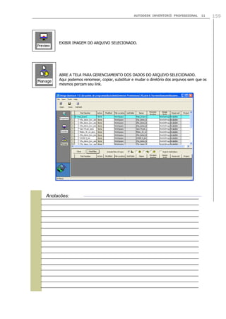 AUTODESK INVENTOR® PROFESSIONAL 11 159
EXIBIR IMAGEM DO ARQUIVO SELECIONADO.
ABRE A TELA PARA GERENCIAMENTO DOS DADOS DO ARQUIVO SELECIONADO.
Aqui podemos renomear, copiar, substituir e mudar o diretório dos arquivos sem que os
mesmos percam seu link.

Anotações:
 