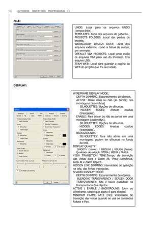 AUTODESK INVENTOR® PROFESSIONAL 1116
FILE:
DISPLAY:
UNDO: Local para os arquivos UNDO
(temporários)
TEMPLATES: Local dos arquivos de gabarito.
PROJECTS FOLDERS: Local das pastas do
projeto.
WORKGROUP DESIGN DATA: Local dos
arquivos externos, como a tabua de roscas,
por exemplo.
DEFAULT VBA PROJECTS: Local onde estão
os arquivos VBA para uso do Inventor. Cria
arquivo LOG.
TEAM WEB: Local para guardar a pagina da
WEB do projeto que foi executado.
WIREFRAME DISPLAY MODE:
DEPTH DIMMING: Escurecimento de objetos.
ACTIVE: Deixa ativo ou não (as partes) nas
montagens (assemblys)
SILHOUETTES: Opções de silhuetas.
HIDDEN EDGES: Arestas ocultas
(tracejadas).
ENABLE: Para ativar ou não as partes em uma
montagem (assemblys).
SILHOUETTES: Opções de silhuetas.
HIDDEN EDGES: Arestas ocultas
(tracejadas).
BACKGROUNDS:
SILHOUETTES: Para não ativas em uma
montagem, podem ter silhuetas no fundo
da tela.
DISPLAY QUALITY:
SMOOTH (slower) / MEDIUM / ROUGH (faster):
Qualidade de exibição ÓTIMA / MÉDIA / FRACA.
VIEW TRANSITION TIME:Tempo de transição
das vistas para o Zoom All, Vista Isométrica,
Look At e Zoom Object..
HIDDEN LINE DIMMING:Intensidade de aparição
na tela, das linhas tracejadas.
SHADED DISPLAY MODE:
DEPTH DIMMING: Escurecimento de objetos.
BLENDING TRANSPARENCY / SCREEN DOOR
TRANSPARENCY: Alta e baixa qualidade na
transparência dos objetos.
ACTIVE / ENABLE / BACKGROUND: Idem ao
Wireframe, sendo que agora é para shaded.
MINIMUM FRAME RATE (Hz): Velocidade de
transição das vistas quando se usa os comandos
Rotate e Pan.
 