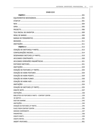 AUTODESK INVENTOR® PROFESSIONAL 11 165
I N D I C E
PARTE I ................................................................................................................. 001
EQUIPAMENTOS NECESSÁRIOS............................................................................................ 001
STARTUP........................................................................................................................... 001
NEW ................................................................................................................................. 004
OPEN ................................................................................................................................ 005
PROJECTS.......................................................................................................................... 006
TELA INICIAL DO INVENTOR ............................................................................................... 009
MENU DE BARRAS .............................................................................................................. 009
BARRAS DE FERRAMENTAS ................................................................................................. 009
BROWSER.......................................................................................................................... 011
ANOTAÇÕES ...................................................................................................................... 011
PARTE I I .............................................................................................................. 013
CRIAÇÃO DE SKETCHES(1ª PARTE) ...................................................................................... 013
CONFIGURAÇÕES INICIAIS.................................................................................................. 014
DESENHANDO SKETCHES (1ª PARTE)................................................................................... 019
APLICANDO CONSTRAINTS.................................................................................................. 020
APLICANDO DIMENSÕES PARAMÉTRICAS ............................................................................. 021
EDITANDO SKETCHES......................................................................................................... 021
ANOTAÇÕES ...................................................................................................................... 024
CRIAÇÃO DE FEATURES (1ª PARTE) ..................................................................................... 025
CRIAÇÃO DE WORK FEATURES ............................................................................................ 029
CRIAÇÃO DE WORK POINTS ................................................................................................ 029
CRIAÇÃO DE WORK PLANES ................................................................................................ 030
CRIAÇÃO DE WORK AXIS .................................................................................................... 033
ANOTAÇÕES ..................................................................................................................... 034
CRIAÇÃO DE SKETCHES (2ª PARTE) ..................................................................................... 035
CREATE NOTE.................................................................................................................... 037
ANOTAÇÕES....................................................................................................................................038
BIBLIOTECA DE FEATURES E PARTS – CONTENT CENTER .....................................................................039
3D SKETCH .....................................................................................................................................041
DOCTOR EXAMINE...........................................................................................................................043
ANOTAÇÕES....................................................................................................................................044
CRIAÇÃO DE FEATURES (2ª PARTE) ...................................................................................................045
PLACE FROM CONTENT CENTER ........................................................................................................056
DERIVED COMPONENTS ...................................................................................................................057
PARAMETERS ..................................................................................................................................058
CREATE iPARTS ...............................................................................................................................059
CREATE iMATES...............................................................................................................................061
INSERT iFEATURES............................................................................................................. 061
 