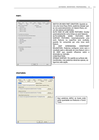 AUTODESK INVENTOR® PROFESSIONAL 11 19
PART:
iFEATURES:
SKETCH ON NEW PART CREATION: Quando se
cria uma nova Peça (Part), podemos desejar que
se crie automaticamente um Sketch Plane, em
um dos planos pré-definidos.
AUTO HIDE IN LINE WORK FEATURES: Ocultar
automaticamente como linhas as work features
AUTO-CONSUME WORK FEATURES AND
SURFACE FEATURES: Automaticamente uma
work features ou superfície será ocultada,
quando for consumida por uma nova work
feature.
3D GRIP DIMENSIONAL CONSTRAINT
RELAXATION: Podemos configurar como sera o
resultado após a alteração de uma feature com o
3D GRIP que causará influencia sobre a
dimensão ou restrição.
CONSTRUCTION:
OPAQUE SURFACE: Por padrão as surfaces são
translúcidas, mas podemos deixá-las opacas, ao
ligarmos esta opção.
Aqui podemos definir os locais onde
serão guardadas as iFeatures e Punch
Tools.
 